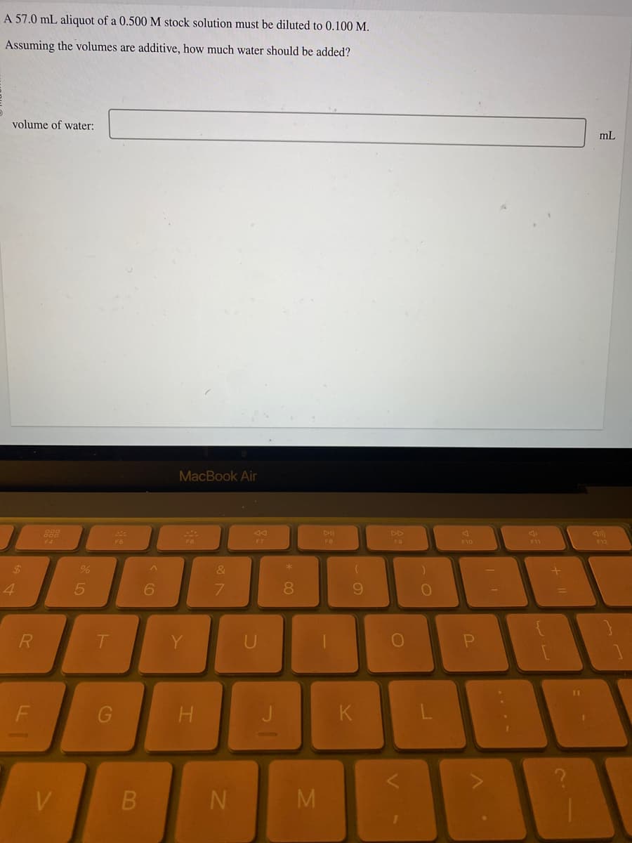 A 57.0 mL aliquot of a 0.500 M stock solution must be diluted to 0.100 M.
Assuming the volumes are additive, how much water should be added?
volume of water:
4
R
V
%
5
T
20
F5
B
^
6
MacBook Air
H
&
7
N
F7
* 00
8
M
DII
FB
(
9
K
F9
O
)
O
F10
P
F11
+
mL
F12
81