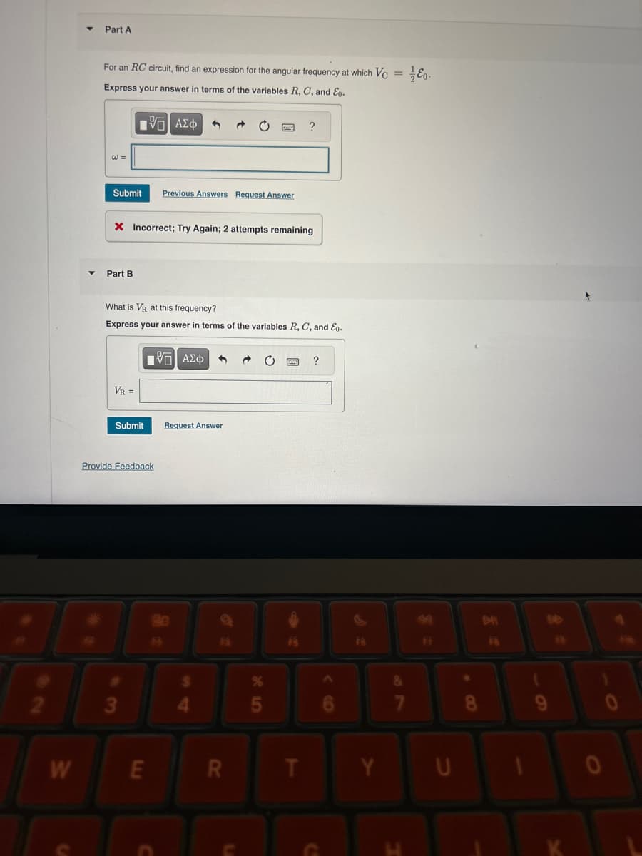 Part A
For an RC circuit, find an expression for the angular frequency at which Vc = 0.
Express your answer in terms of the variables R, C, and E.
1 ΑΣΦ
?
Submit
Previous Answers Request Answer
X Incorrect; Try Again; 2 attempts remaining
Part B
What is VR at this frequency?
Express your answer in terms of the variables R, C, and E.
VR =
ΜΕ ΑΣΦ
Submit
Request Answer
Provide Feedback
90
$
%
2
3
4
5
W
LLI
E
C
?
F8
7
8
R
T
Y
U
L
C
H
DH
6
O