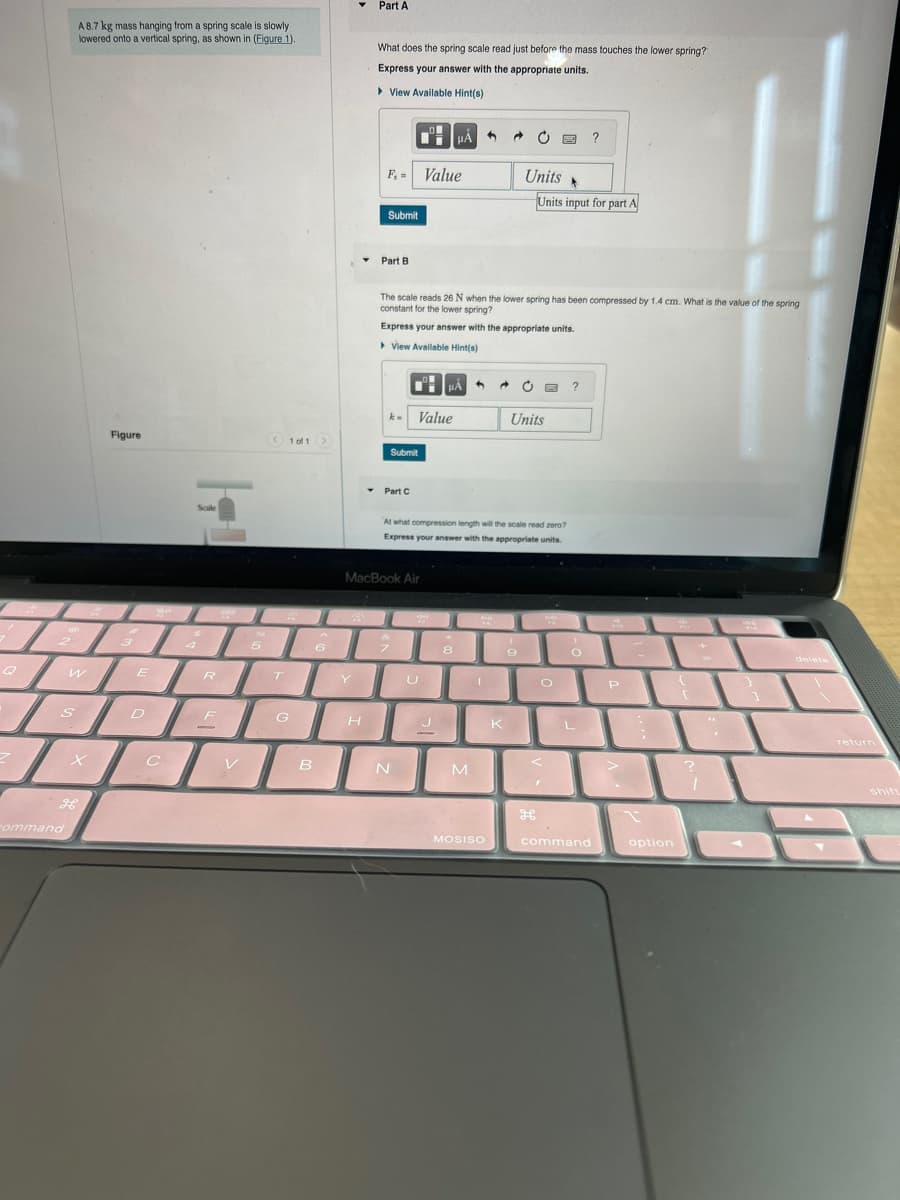 Z
G
Command
S
A 8.7 kg mass hanging from a spring scale is slowly
lowered onto a vertical spring, as shown in (Figure 1)
W
Figure
3
E
D
C
Scule
$
4
R
F
-
www
V
96
6
5
T
1 of 1
G
>
.6
B
▾ Part A
Y
▾
What does the spring scale read just before the mass touches the lower spring?
Express your answer with the appropriate units.
View Available Hint(s)
H
F₁ = Value
Submit
Part B
▾
k- Value
Submit
Part C
MacBook Air
The scale reads 26 N when the lower spring has been compressed by 1.4 cm. What is the value of the spring
constant for the lower spring?
Express your answer with the appropriate units.
▸ View Available Hint(s)
&
7
N
HA
U
μµA
J
2
At what compression length will the scale read zero?
Express your answer with the appropriate units.
8
M
@
MOSISO
Units
K
→ C 6 ?
Units input for part A
Units
(
9
O
"
H
O
?
L
command
P
12-1
option
?
m
7
1
E
shift
