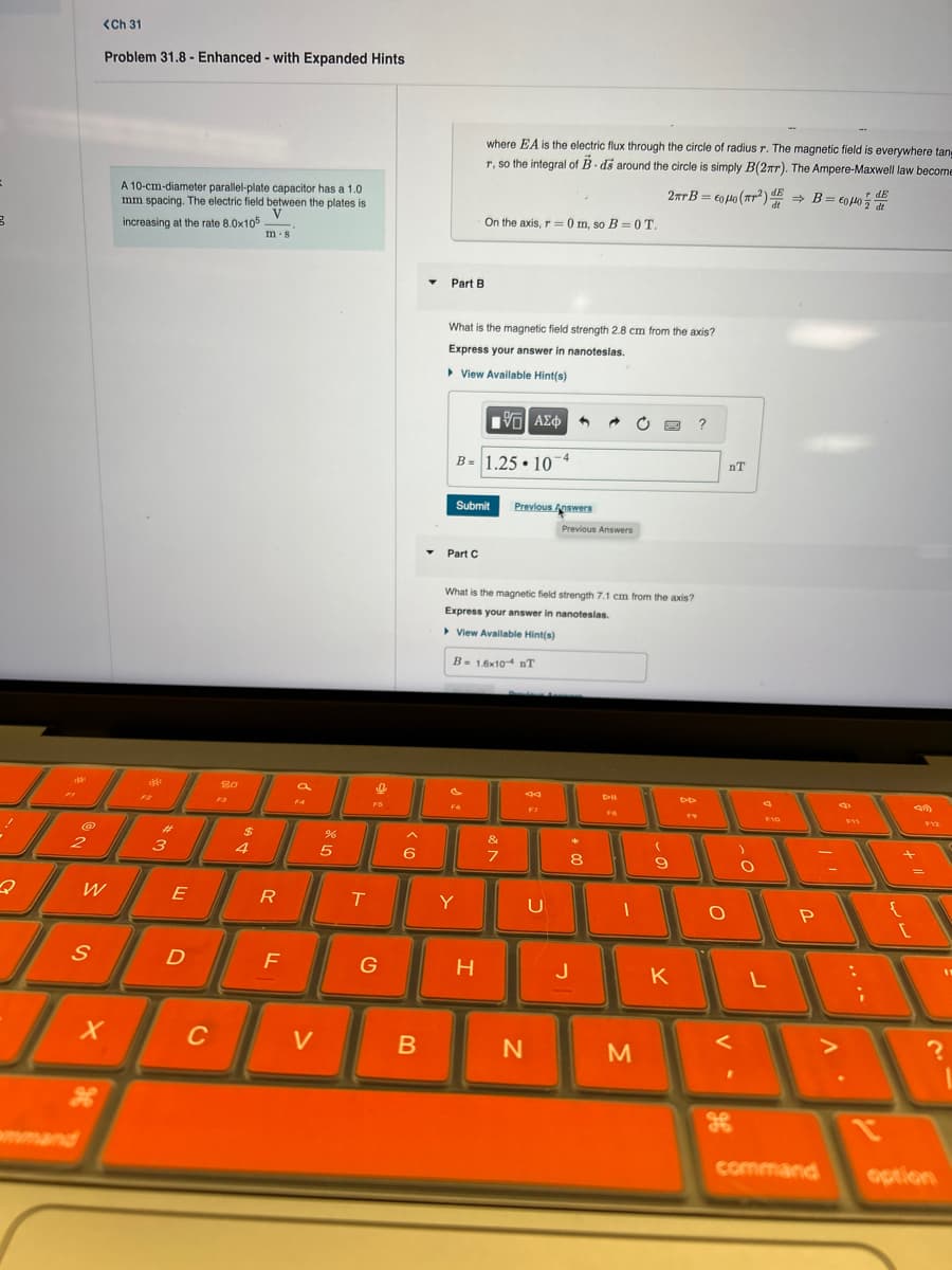 <Ch 31
Problem 31.8- Enhanced - with Expanded Hints
A 10-cm-diameter parallel-plate capacitor has a 1.0
mm spacing. The electric field between the plates is
increasing at the rate 8.0x105
V
m-8
where EA is the electric flux through the circle of radius r. The magnetic field is everywhere tan
r, so the integral of B-ds around the circle is simply B(2πr). The Ampere-Maxwell law become
2xB=600 (2) B=0μodt
On the axis, r0 m, so B=0T.
rdE
80
#
$
2
3
4
5
07 de
%
Part B
What is the magnetic field strength 2.8 cm from the axis?
Express your answer in nanoteslas.
▸ View Available Hint(s)
ΜΕ ΑΣΦ
B-1.25 10 4
Submit
Previous Answers
Previous Answers
Part C
What is the magnetic field strength 7.1 cm from the axis?
Express your answer in nanoteslas.
▸ View Available Hint(s)
B 1.6x10 nT
&
7
8
* 00
W
E
R
T
Y
U
nT
Dil
19
F10
-
Ο
S
D
F
G
H
J
K
L
יד
F12
P
{
[
x
C
V
B
N
M
?
x
H
command
option