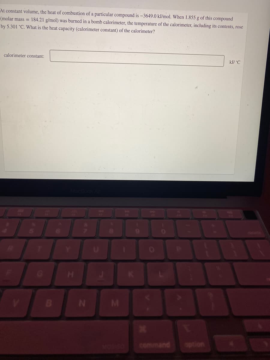 At constant volume, the heat of combustion of a particular compound is -3649.0 kJ/mol. When 1.855 g of this compound
(molar mass= 184.21 g/mol) was burned in a bomb calorimeter, the temperature of the calorimeter, including its contents, rose
by 5.301 °C. What is the heat capacity (calorimeter constant) of the calorimeter?
calorimeter constant:
V
B
MacBook Air
H
N
M
S
1
K
9
19
O
1
0
P
U
kJ/ °C