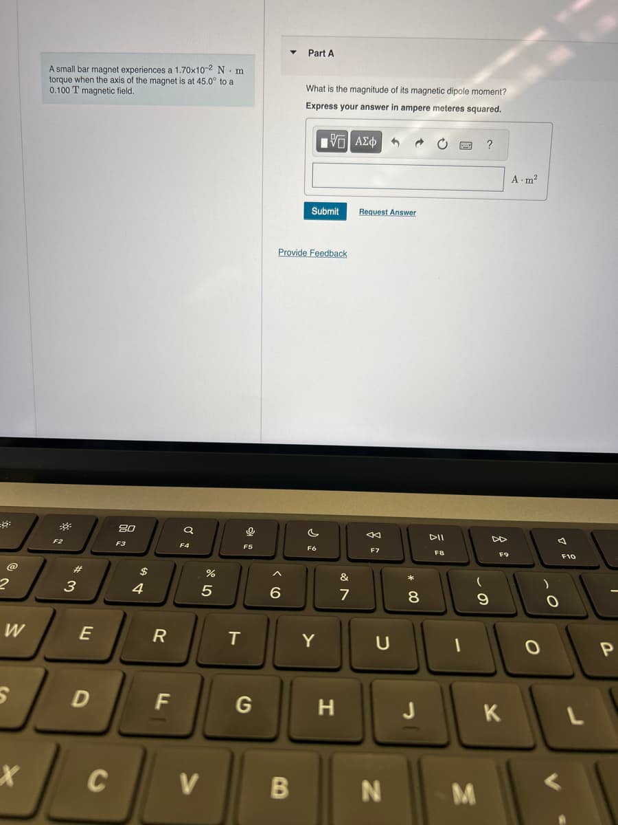 o
2
W
X
A small bar magnet experiences a 1.70x10-2 N m
torque when the axis of the magnet is at 45.0° to a
0.100 T magnetic field.
F2
3
E
D
C
80
F3
$
4
R
F
a
F4
%
5
V
0
F5
T
G
▼
6
Part A
B
What is the magnitude of its magnetic dipole moment?
Express your answer in ampere meteres squared.
[-] ΑΣΦ
Provide Feedback
Submit
c
F6
Y
H
&
7
Request Answer
←
F7
C
N
*
8
00
J
DII
F8
M
?
9
F9
K
A.m²
O
F10
L
P