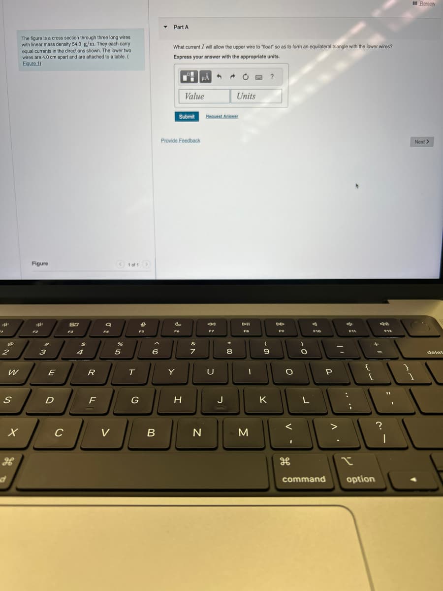 "1
@
2
W
S
d
X
The figure is a cross section through three long wires
with linear mass density 54.0 g/m. They each carry
equal currents in the directions shown. The lower two.
wires are 4.0 cm apart and are attached to a table. (
Figure 1)
Figure
**
#1
m
3
E
D
8.0
F3
$
4
R
F
a
FA
C
JL
V
< >
1 of 1
%
5
T
S
FS
G
A
6
B
Part A
What current I will allow the upper wire to "float" so as to form an equilateral triangle with the lower wires?
Express your answer with the appropriate units.
Fo
Y
Provide Feedback
HÅ
Value
Submit Request Answer
H
&
7
N
84
F7
U
J
Units
8
DII
FB
I
M
9
K
?
DD
F9
O
<
)
O
L
F10
2
P
^
d
:
F11
i
{
+
[
command option
?
F12
|
1
Review
Next >
1
delet