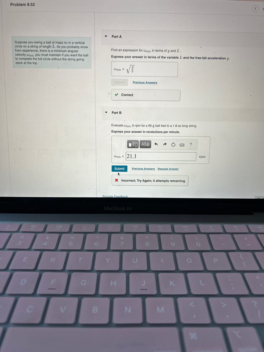 BOF
Problem 8.52
Suppose you swing a ball of mass m in a vertical
circle on a string of length L. As you probably know
from experience, there is a minimum angular
velocity wmin you must maintain if you want the ball
to complete the full circle without the string going
slack at the top.
#
3
E
D
20
F3
C
$
4
R
8889909
F4
F
%
5
FO
T
G
^
6
B
▼
Part A
FO
Find an expression for wmin in terms of g and L
Express your answer in terms of the variable L and the free-fall acceleration g.
Y
Wmin =
= √
Submit
Part B
✓ Correct
Evaluate wmin in rpm for a 65 g ball tied to a 1.8-m-long string.
Express your answer in revolutions per minute.
Provide Feedback
Previous Answers
Wmin = 21.1
195| ΑΣΦ
Submit Previous Answers Request Answer
MacBook Air
H
X Incorrect; Try Again; 5 attempts remaining
&
7
AA
F7
U
N
**
→
8
DII
FO
1
M
(
9
B
K
DD
?
O
O
R
rpm
x
L
F10
P
-
{
en
Nou