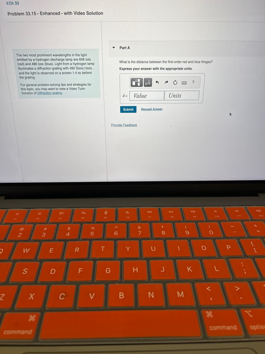 <Ch 33
Problem 33.15 - Enhanced - with Video Solution
Part A
The two most prominent wavelengths in the light
emitted by a hydrogen discharge lamp are 656 nm
(red) and 486 nm (blue). Light from a hydrogen lamp
illuminates a diffraction grating with 490 lines/mm,
and the light is observed on a screen 1.4 m behind
the grating.
For general problem-solving tips and strategies for
this topic, you may want to view a Video Tutor
Solution of Diffraction grating.
What is the distance between the first-order red and blue fringes?
Express your answer with the appropriate units.
d = Value
Units
?
2
2
F2
#3
80
a
F4
$
4
Submit
Request Answer
Provide Feedback
F5
44
Dell
F7
5 do
%
^
&
6
7
8
W
E
R
T
Y
U
S
FB
DD
F9
F10
F12
О
P
{
D
F
G
H
J
K
L
Z
X
C
V
B
N
M
H
command
command
optio