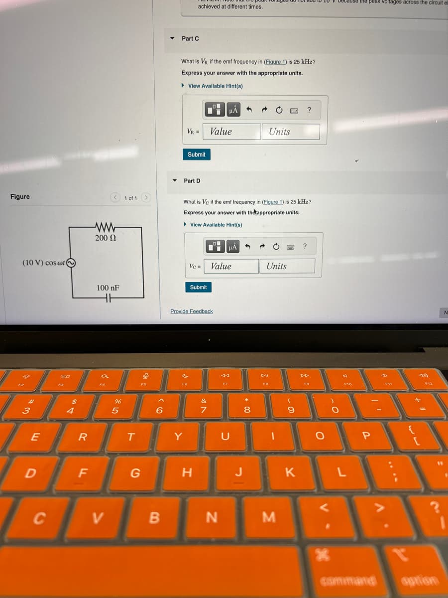Figure
(10 V) cos wt
ww
200 Ω
#3
E
Այ
80
69
$
4
because the peak voltages across the circuit el
achieved at different times.
Part C
What is VR if the emf frequency in (Figure 1) is 25 kHz?
Express your answer with the appropriate units.
▸ View Available Hint(s)
VR = Value
Units
Submit
Part D
1 of 1
What is Vc if the emf frequency in (Figure 1) is 25 kHz?
Express your answer with the appropriate units.
▸ View Available Hint(s)
HÅ
Units
100 nF
HH
Vc = Value
Submit
F5
Provide Feedback
%
O >
6
25
R
&フ
7
FB
F9
44
DII
F7
T
Y
U
8
9
O
О
F10
D
F
G
H
J
K
L
<
C
V
B
N
M
P
V
F12
N
"
command
option
