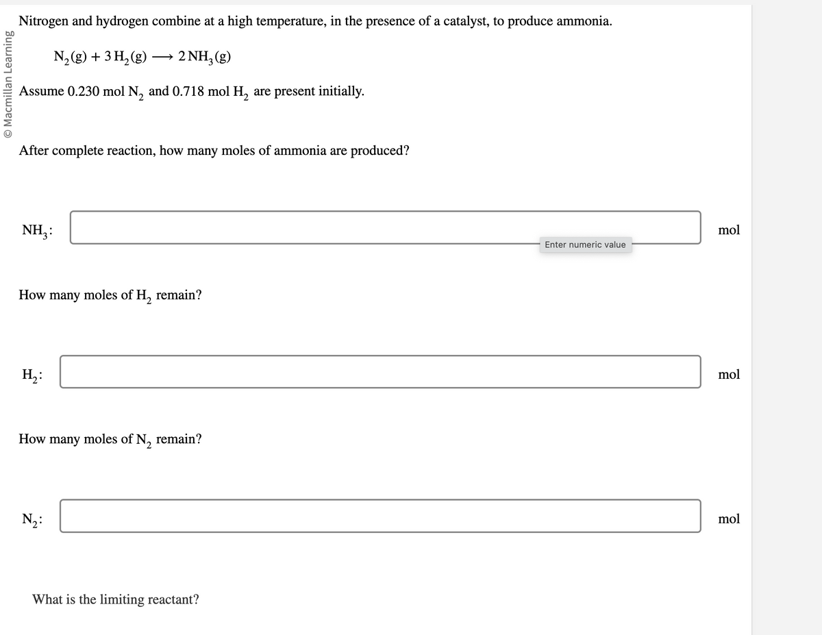 O Macmillan Learning
Nitrogen and hydrogen combine at a high temperature, in the presence of a catalyst, to produce ammonia.
N₂(g) + 3H₂(g) →→→ 2NH₂(g)
Assume 0.230 mol N₂ and 0.718 mol H₂ are present initially.
After complete reaction, how many moles of ammonia are produced?
NH₂:
How many moles of H₂ remain?
H₂:
How many moles of N₂ remain?
N₂:
What is the limiting reactant?
Enter numeric value
mol
mol
mol