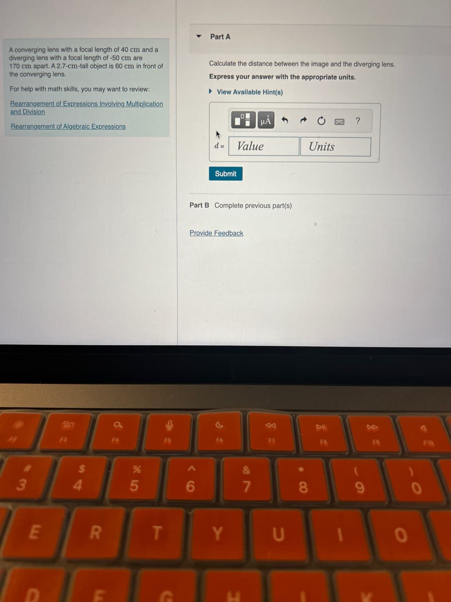 A converging lens with a focal length of 40 cm and a
diverging lens with a focal length of -50 cm are
170 cm apart. A 2.7-cm-tall object is 60 cm in front of
the converging lens.
For help with math skills, you may want to review:
Rearrangement of Expressions Involving Multiplication
and Division
Rearrangement of Algebraic Expressions
Part A
Calculate the distance between the image and the diverging lens.
Express your answer with the appropriate units.
▸ View Available Hint(s)
d = Value
ΜΑ
?
Units
#3
Submit
Part B Complete previous part(s)
Provide Feedback
20
a
4
বর
DII
F3
F4
F5
F6
F7
F8
FR
FIQ
$
%
54
E
R
LL
85
66
T
Y
G
27
&
J
8
9
0