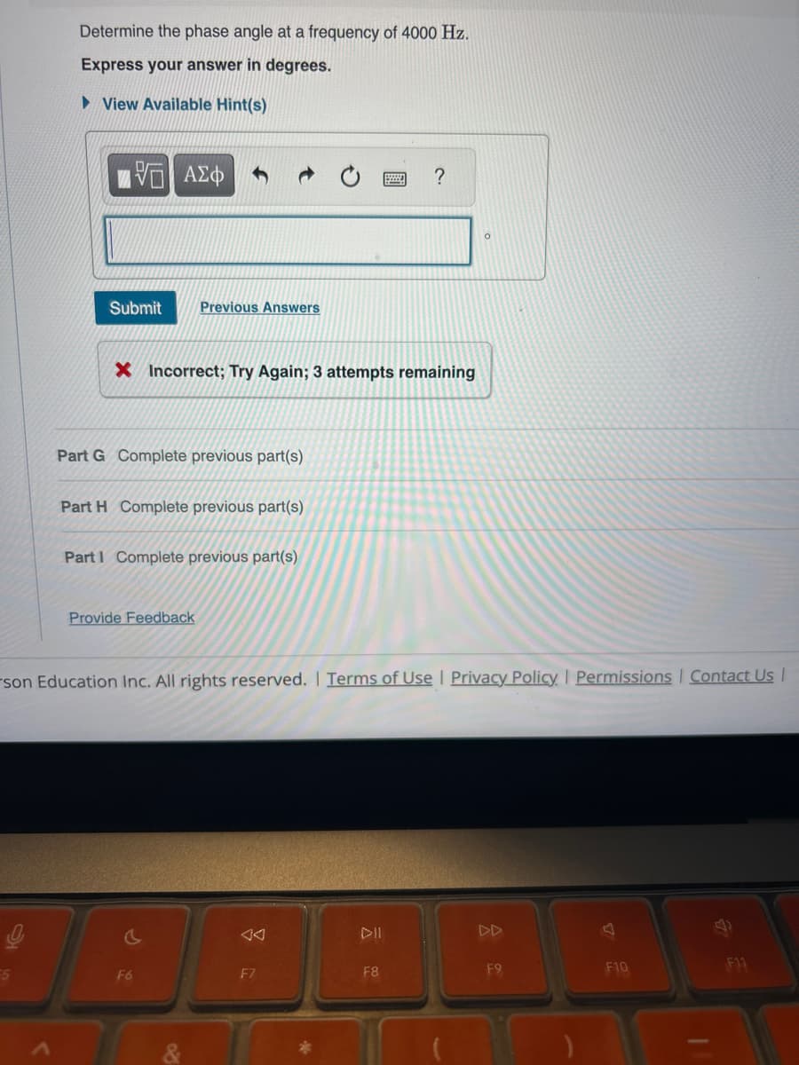 Determine the phase angle at a frequency of 4000 Hz.
Express your answer in degrees.
▸ View Available Hint(s)
ΜΕ ΑΣΦ
Submit Previous Answers
?
X Incorrect; Try Again; 3 attempts remaining
Part G Complete previous part(s)
Part H Complete previous part(s)
Part I Complete previous part(s)
Provide Feedback
son Education Inc. All rights reserved. | Terms of Use | Privacy Policy | Permissions | Contact Us |
རྩ
A
DD
A
5
F6
F7
F8
F9
F10
F