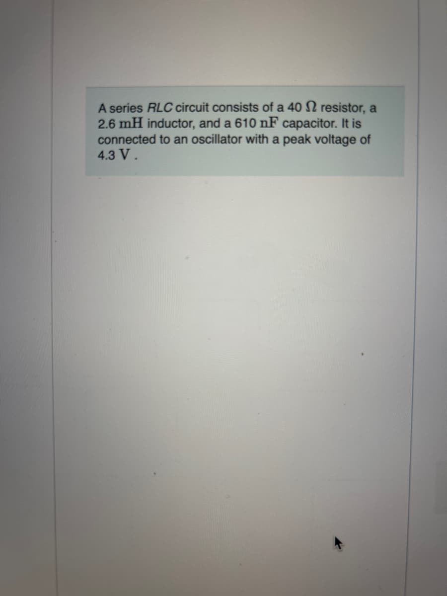 A series RLC circuit consists of a 40 2 resistor, a
2.6 mH inductor, and a 610 nF capacitor. It is
connected to an oscillator with a peak voltage of
4.3 V.