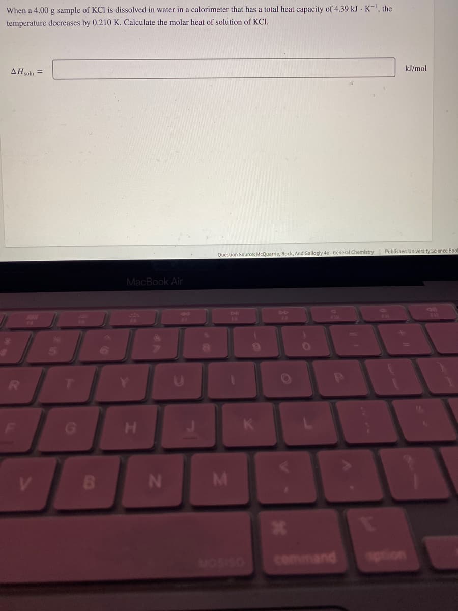 When a 4.00 g sample of KCl is dissolved in water in a calorimeter that has a total heat capacity of 4.39 kJ K-¹, the
temperature decreases by 0.210 K. Calculate the molar heat of solution of KC1.
AH soln =
F
V
T
B
MacBook Air
H
N
Question Source: McQuarrie, Rock, And Gallogly 4e - General Chemistry Publisher: University Science Bool
M
K
MOSISO
19
*
F10
P
command
kJ/mol
+