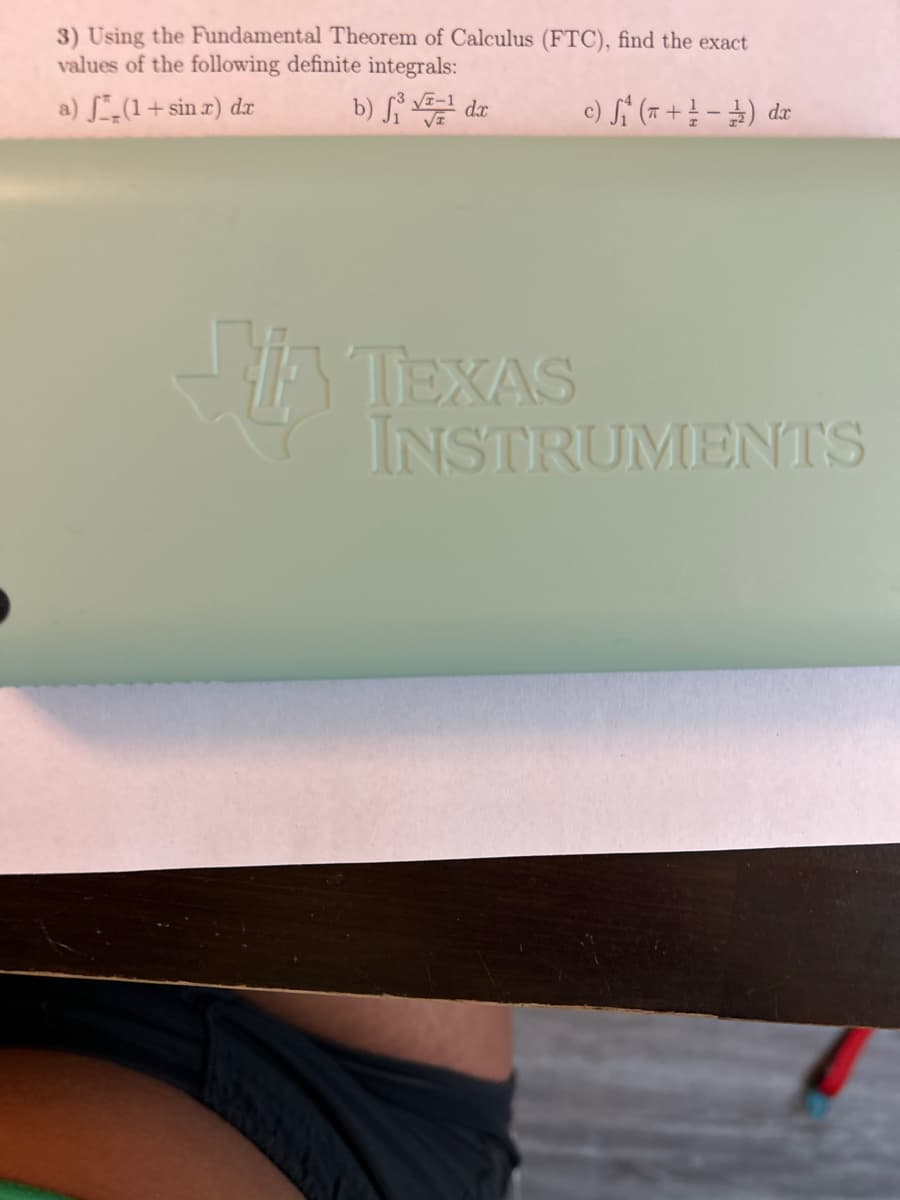 3) Using the Fundamental Theorem of Calculus (FTC), find the exact
values of the following definite integrals:
a) (1+sin x) dx
b) f¹dx
c) S₁ (+/-) da
Ti
TEXAS
INSTRUMENTS