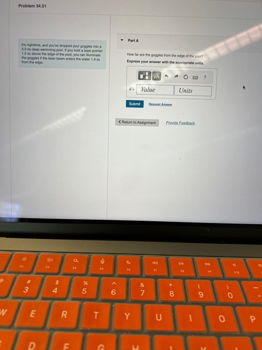 Problem 34.51
It's nighttime, and you've dropped your goggles into a
3.0-m-deep swimming pool. If you hold a laser pointer
1.2 m above the edge of the pool, you can illuminate
the goggles if the laser beam enters the water 1.9 m
from the edge.
Part A
How far are the goggles from the edge of the pool?
Express your answer with the appropriate units.
G
ΜΑ
?
d = Value
Units
Submit Request Answer
Return to Assignment
Provide Feedback
a
4
বর
DII
DD
F5
F6
F7
F8
F9
F10
80
F3
F4
$
54
#3
W
E
%
85
96
&
27
R
T
Y
U
D
F
G
8
9
)
0
0
P