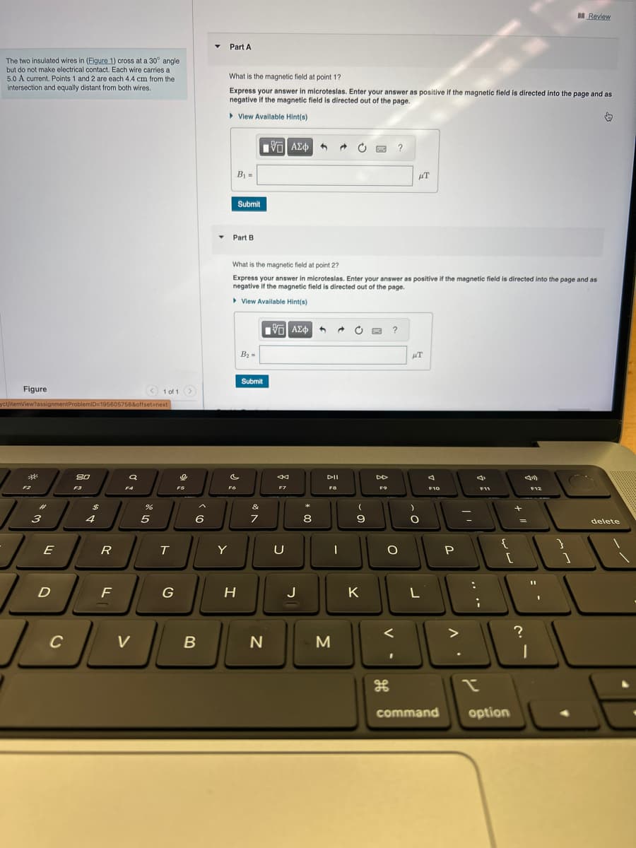 The two insulated wires in (Figure 1) cross at a 30° angle
but do not make electrical contact. Each wire carries a
5.0 A current. Points 1 and 2 are each 4.4 cm from the
intersection and equally distant from both wires.
Figure
yct/itemView?assignment ProblemID=195605758&offset=next
*
سوگو
3
E
D
C
80
F3
$
4
R
F
a
V
%
5
1 of 1 >
T
G
F5
6
B
Part A
What is the magnetic field at point 1?
Express your answer in microteslas. Enter your answer as positive if the magnetic field is directed into the page and as
negative if the magnetic field is directed out of the page.
▸ View Available Hint(s)
Y
Submit
Part B.
Fo
H
B₂=
G| ΑΣΦ
Submit
&
7
What is the magnetic field at point 2?
Express your answer in microteslas. Enter your answer as positive if the magnetic field is directed into the page and as
negative if the magnetic field is directed out of the page.
▸ View Available Hint(s)
[5] ΑΣΦ
N
F7
U
J
*
h
8
DII
F8
M
C
I
(
9
7
K
F9
?
?
O
<
HT
HT
)
O
L
A
F10
command
P
>
=
:
F11
;
{
[
option
+
=
?
F12
11
I
Review
1
}
delete