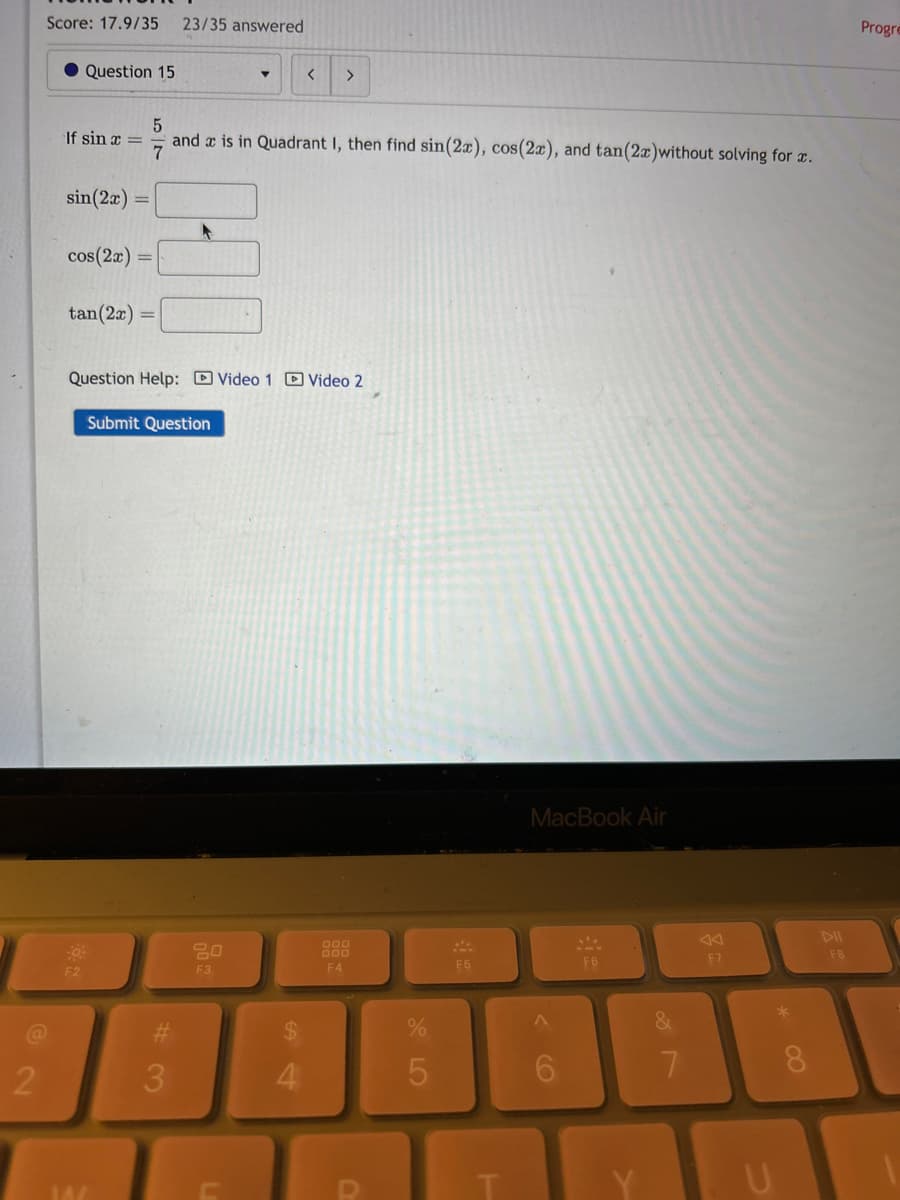 Score: 17.9/35 23/35 answered
@2
Question 15
5
If sin x = and is in Quadrant I, then find sin(2x), cos(2x), and tan (2x)without solving for a.
7
sin(2x)
cos(2x) =
tan(2x) =
F2
Question Help: Video 1 Video 2
Submit Question
14/
#
3
20
F3
< >
C
$
4
F4
D
%
5
F5
T
MacBook Air
F6
&
7
F7
U
*
DII
F8
Progre