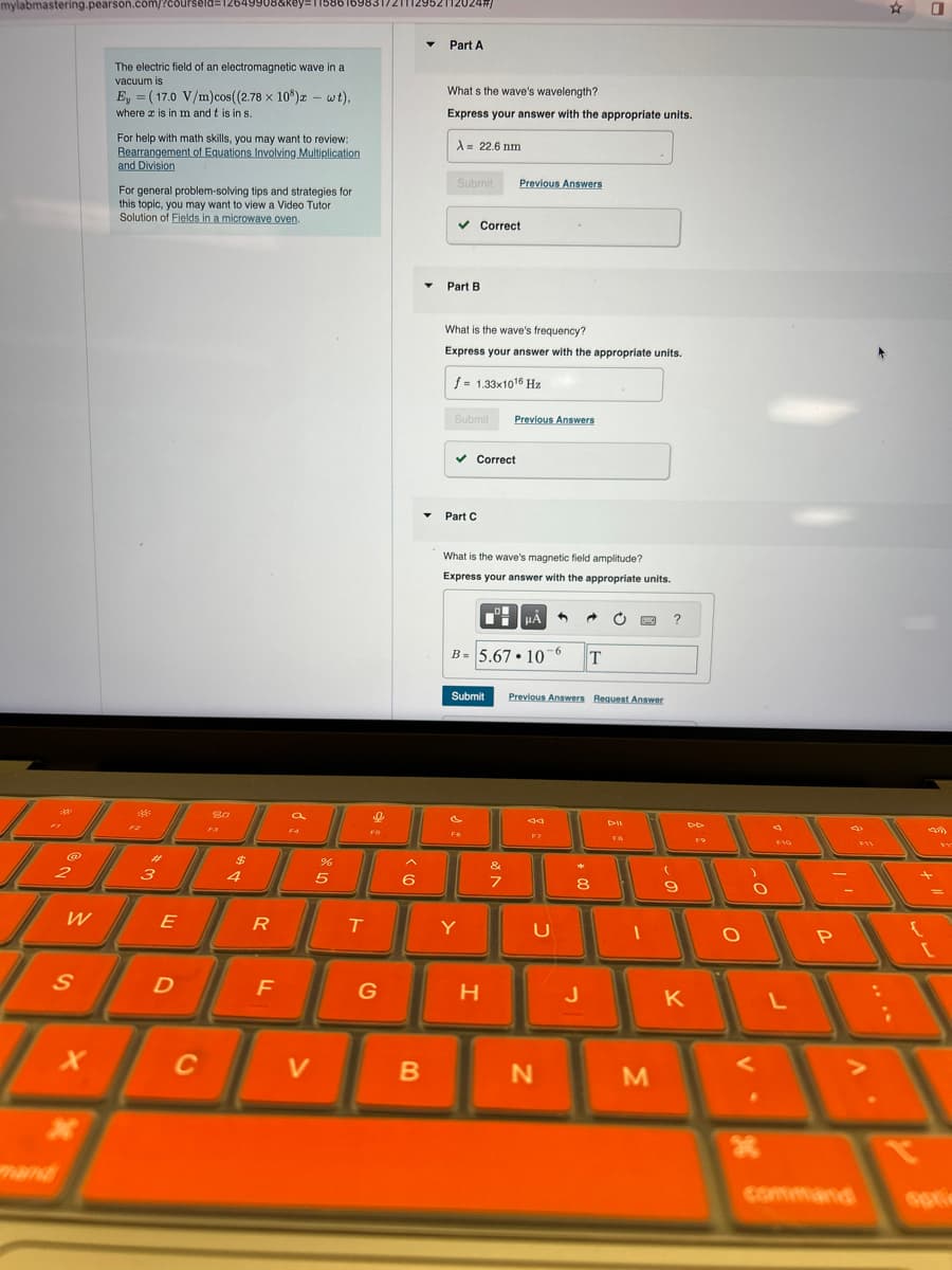 mylabmastering.pearson.com/?c8urseld=12649908&key=
mand
2112024/
The electric field of an electromagnetic wave in a
vacuum is
Ey (17.0 V/m)cos((2.78 x 10³) - wt),
where x is in m and t is in s.
For help with math skills, you may want to review:
Rearrangement of Equations Involving Multiplication
and Division
For general problem-solving tips and strategies for
this topic, you may want to view a Video Tutor
Solution of Fields in a microwave oven.
Part A
What s the wave's wavelength?
Express your answer with the appropriate units.
A = 22.6 nm
Submit
Previous Answers
Correct
80
FA
#
%
2
3
4
5
Part B
What is the wave's frequency?
Express your answer with the appropriate units.
f = 1.33x1016 Hz
Submit
Previous Answers
✓ Correct
Part C
What is the wave's magnetic field amplitude?
Express your answer with the appropriate units.
HÅ
B= 5.67.10 6
T
Submit
Previous Answers Request Answer
&
F7
7
8
W
E
R
T
Y
U
Dell
DD
S
D
F
G
H
J
K
L
P
{
V
x
C
V
B
N
M
H
command