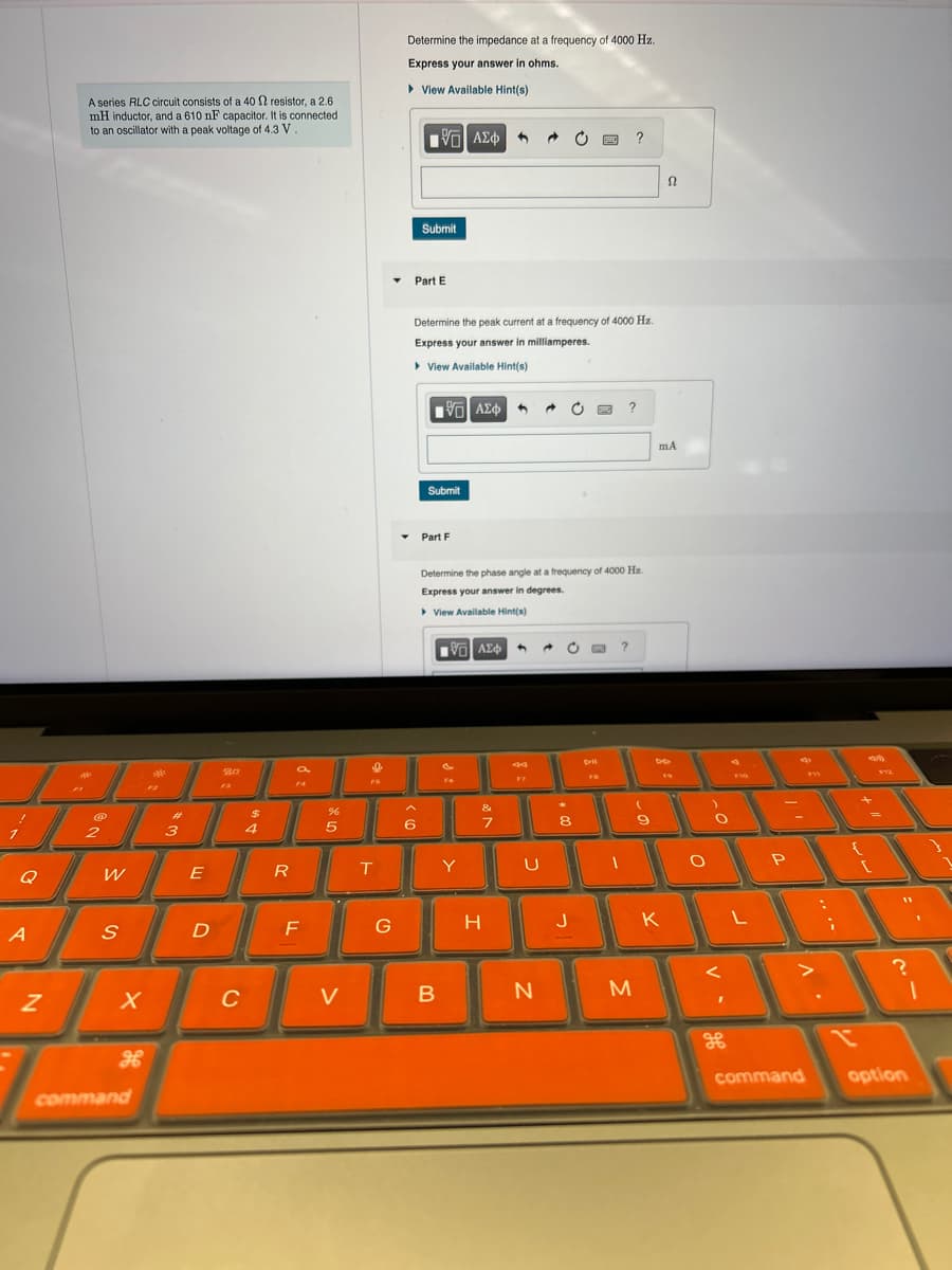 A series RLC circuit consists of a 40 2 resistor, a 2.6
mH inductor, and a 610 nF capacitor. It is connected
to an oscillator with a peak voltage of 4.3 V
Determine the impedance at a frequency of 4000 Hz.
Express your answer in ohms.
▸ View Available Hint(s)
ΜΕ ΑΣΦ
?
2
3
#
F3
20
$
4
Q
W
E
R
95
%
Submit
Part E
Determine the peak current at a frequency of 4000 Hz.
Express your answer in milliamperes.
▸ View Available Hint(s)
ΜΕ ΑΣΦ
Submit
Part F
Determine the phase angle at a frequency of 4000 Hz.
Express your answer in degrees.
▸ View Available Hint(s)
ΜΕ ΑΣΦ
?
9
KO
&
6
7
8
9
H
T
Y
U
A
S
D
F
G
H
J
K
mA
Ω
P
FIS
?
N
X
C
V
B
N
M
1
дв
x
H
command
command
option