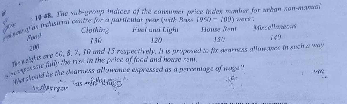 in
Clothing
Food
Fuel and Light
200
130
House Rent
Miscellaneous
120
are
60, 8, 7, 10 and 15 respectively. It is proposed to fix dearness allowance in such a way
150
The weights
140
be thesrgsas
Kas mikialtägs
