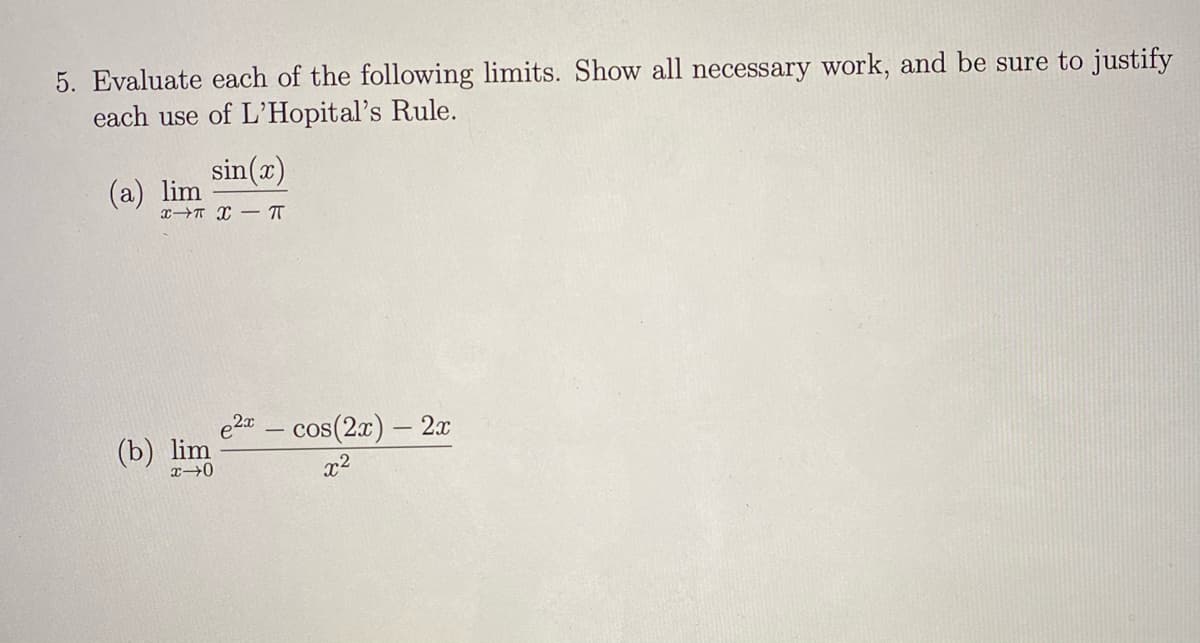 5. Evaluate each of the following limits. Show all necessary work, and be sure to justify
each use of L'Hopital's Rule.
sin(x)
(a) lim
x→T X – T
e2 - cos(2x) – 2x
(b) lim
x→0
x2
