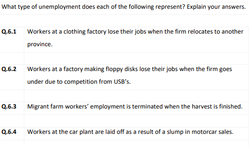 What type of unemployment does each of the following represent? Explain your answers.
Q.6.1
Workers at a clothing factory lose their jobs when the firm relocates to another
province.
Q.6.2
Workers at a factory making floppy disks lose their jobs when the firm goes
under due to competition from USB's.
Q.6.3
Migrant farm workers' employment is terminated when the harvest is finished.
Q.6.4
Workers at the car plant are laid off as a result of a slump in motorcar sales.
