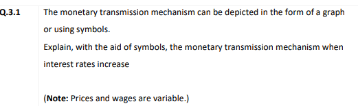 Q.3.1
The monetary transmission mechanism can be depicted in the form of a graph
or using symbols.
Explain, with the aid of symbols, the monetary transmission mechanism when
interest rates increase
(Note: Prices and wages are variable.)
