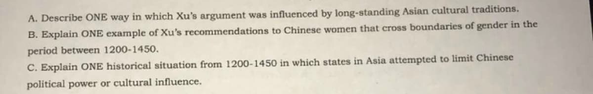 A. Describe ONE way in which Xu's argument was influenced by long-standing Asian cultural traditions.
B. Explain ONE example of Xu's recommendations to Chinese women that cross boundaries of gender in the
period between 1200-1450.
C. Explain ONE historical situation from 1200-1450 in which states in Asia attempted to limit Chinese
political power or cultural influence.
