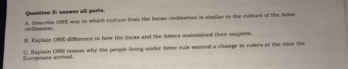 Question 5: answer all parts.
A. Describe ONE way in which culture from the Incan civilization is similar to the culture of the Aztec
civilization.
B. Explain ONE difference in how the Incas and the Aztecs maintained their empires.
C. Explain ONE reason why the people living under Aztec rule wanted a change in rulers at the time the
Europeans arrived.
