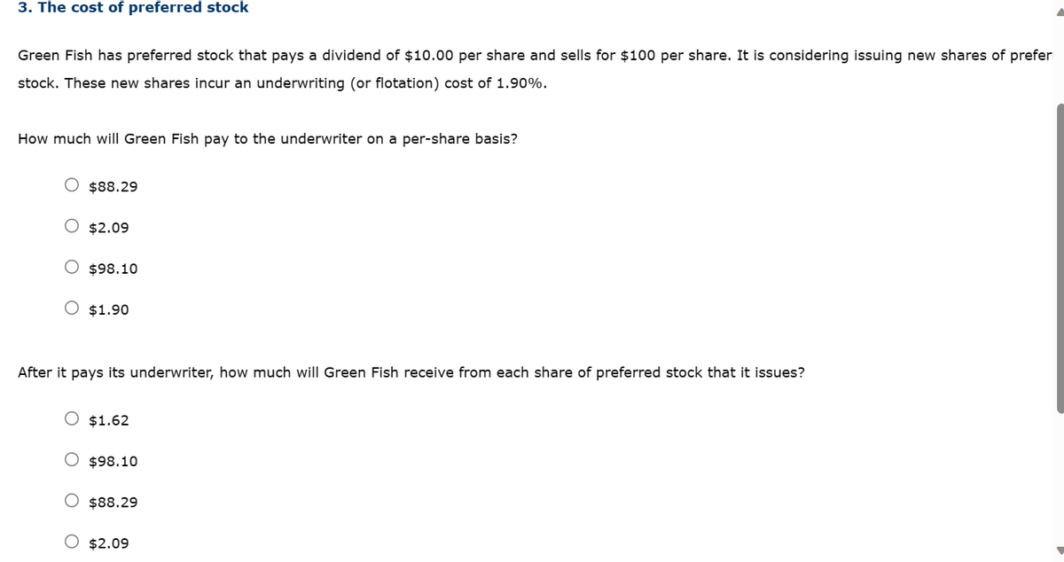 3. The cost of preferred stock
Green Fish has preferred stock that pays a dividend of $10.00 per share and sells for $100 per share. It is considering issuing new shares of prefer
stock. These new shares incur an underwriting (or flotation) cost of 1.90%.
How much will Green Fish pay to the underwriter on a per-share basis?
$88.29
O $2.09
$98.10
O $1.90
After it pays its underwriter, how much will Green Fish receive from each share of preferred stock that it issues?
$1.62
$98.10
$88.29
$2.09