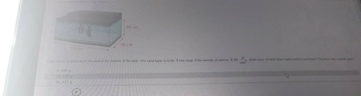 ed h ak show
30 cm
30 cm
76 cm
what mase of sand does Carla need to purchase? Round to the nearest granis
Carla warite to put a laver of sand at the bottom of the tank. The sand layer lo to be 3 cm deep If the density of sand is 2. 65
cm
6, 840 g
18, 126 g
25, 811 g
