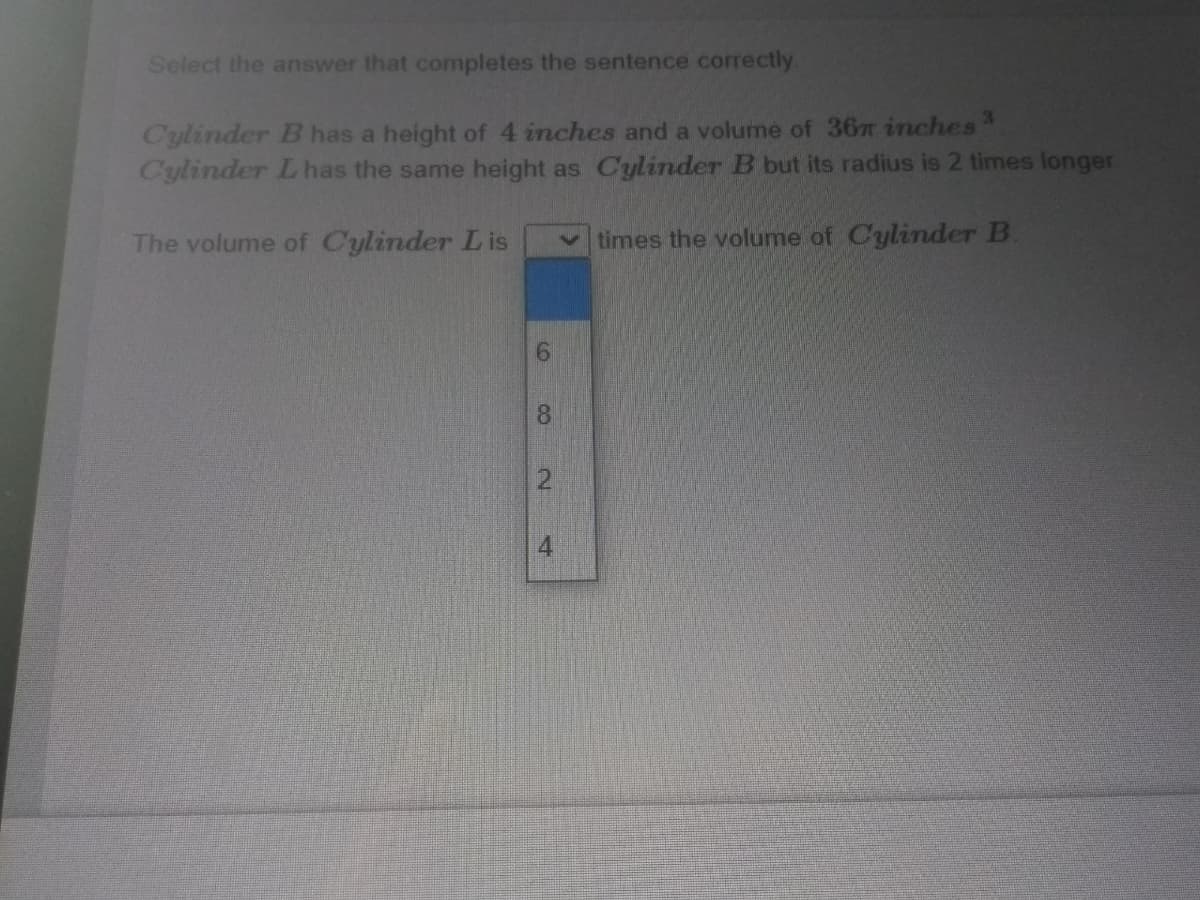 Select the answer that completes the sentence correctly.
Cylinder B has a height of 4 inches and a volume of 36 inches
Cylinder L has the same height as Cylinder B but its radius is 2 times longer
The volume of Cylinder L is
vtimes the volume of Cylinder B.
81
2.
4
