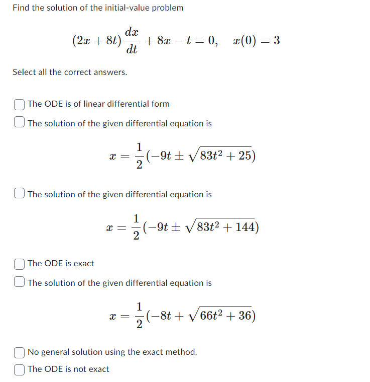 Find the solution of the initial-value problem
dx
dt
(2x + 8t).
Select all the correct answers.
The ODE is of linear differential form
The solution of the given differential equation is
X =
+ 8x - t = 0,
x =
6–)---
The solution of the given differential equation is
·(−9t± √√/83t² + 25)
x(0) = 3
1
(−9t± √√83t² + 144)
The ODE is exact
The solution of the given differential equation is
1
X = -(-8t+√66t² +36)
2
No general solution using the exact method.
The ODE is not exact