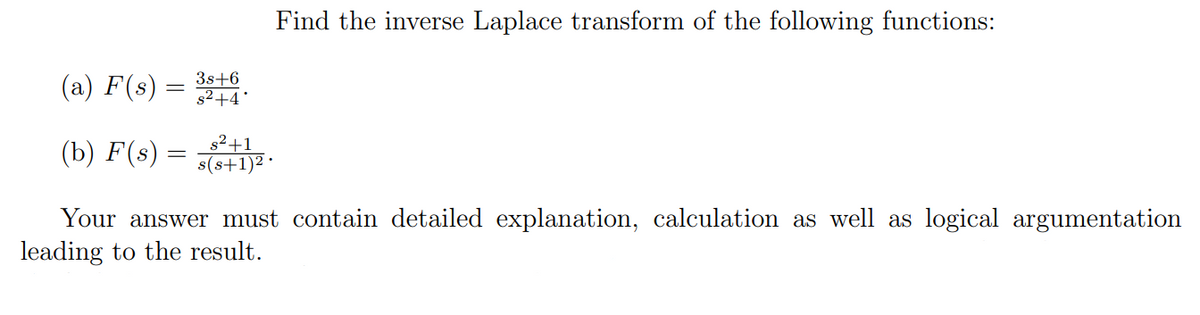 (a) F(s) =
(b) F(s) =
3s+6
s²+4*
s²+1
s(s+1) 2.
Find the inverse Laplace transform of the following functions:
Your answer must contain detailed explanation, calculation as well as logical argumentation
leading to the result.