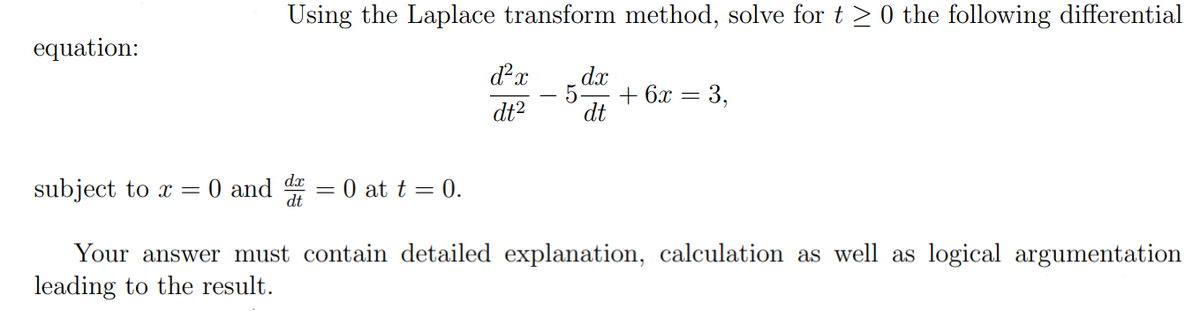 equation:
Using the Laplace transform method, solve for t ≥ 0 the following differential
subject to x = 0 and d = 0 at t = 0.
dx
dt
d²x dx
5.
dt²
dt
+ 6x
=
3,
Your answer must contain detailed explanation, calculation as well as logical argumentation
leading to the result.