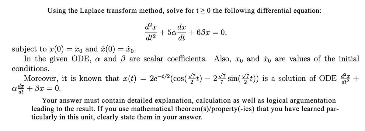 Using the Laplace transform method, solve for t> 0 the following differential equation:
d²x
dx
+ 5a-
+ 6,3x
0,
dt?
dt
subject to x(0) = xo and ¿(0) = ¢o.
In the given ODE, a and ß are scalar coefficients. Also, xo and io are values of the initial
conditions.
Moreover, it is known that x(t) = 2e-t/2(cos(t) – 2 sin(t)) is a solution of ODE
+ Bx = 0.
+
dt2
dx
dt
Your answer must contain detailed explanation, calculation as well as logical argumentation
leading to the result. If you use mathematical theorem(s)/property(-ies) that you have learned par-
ticularly in this unit, clearly state them in your answer.
