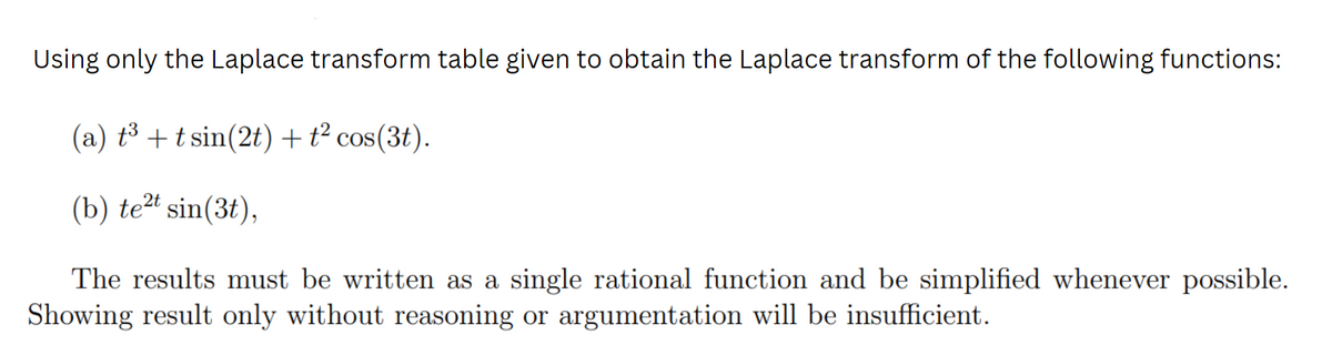 Using only the Laplace transform table given to obtain the Laplace transform of the following functions:
(a) t³ + tsin(2t) + t² cos(3t).
(b) te2t sin(3t),
The results must be written as a single rational function and be simplified whenever possible.
Showing result only without reasoning or argumentation will be insufficient.