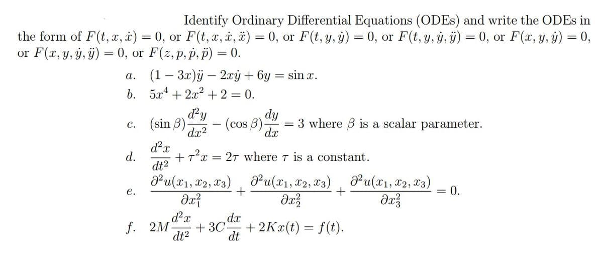 Identify Ordinary Differential Equations (ODEs) and write the ODEs in
the form of F(t, x, x) = 0, or F(t, x, x, x) = 0, or F(t, y, y) = 0, or F(t, y, y, ÿ) = 0, or F(x, y, y) = 0,
or F(x, y, y, y) = 0, or F(z,p, p, p) = 0.
a.
b. 5x²+2x² + 2 = 0.
C.
d.
(1 − 3x)ÿ - 2xy + 6y
e.
(sin 3)
d²y
dx²
(cos 3)
d²x
dt²
²u(x1, x2, x3)
dx²
=
+
dy
dx
sin x.
3 where is a scalar parameter.
-
+T²x = 27 where T is a constant.
²u(x1, x2, x3)
dx²
+
d²x
dx
f. 2M +30. +2Kx(t) = f(t).
dt²
dt
²u(x1, x2, x3)
dx²3
=
0.