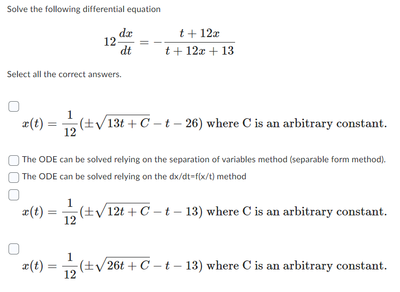 Solve the following differential equation
x(t)
Select all the correct answers.
x(t)
x (t)
=
(±√√13t+C − t − 26) where C is an arbitrary constant.
The ODE can be solved relying on the separation of variables method (separable form method).
The ODE can be solved relying on the dx/dt=f(x/t) method
(±√√12t + C − t − 13) where C is an arbitrary constant.
=
1
12
=
12
1
12
dx
dt
12
t + 12x
t + 12x + 13
(±√√26t+C − t − 13) where C is an arbitrary constant.
- -