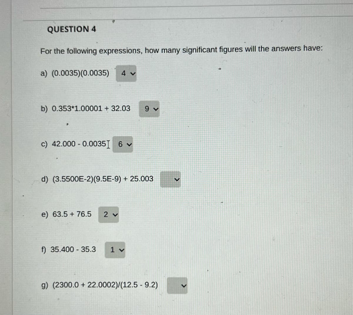 QUESTION 4
For the following expressions, how many significant figures will the answers have:
a) (0.0035)(0.0035)
4 v
b) 0.353*1.00001 + 32.03
9 v
c) 42.000 - 0.0035I 6 v
d) (3.5500E-2)(9.5E-9) + 25.003
e) 63.5 + 76.5
2 v
f) 35.400 35.3
1 v
g) (2300.0 + 22.0002)/(12.5 - 9.2)
