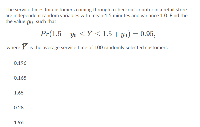 The service times for customers coming through a checkout counter in a retail store
are independent random variables with mean 1.5 minutes and variance 1.0. Find the
the value Yo, such that
Pr(1.5 – Yo <Ý < 1.5 + yo) = 0.95,
where Y is the average service time of 100 randomly selected customers.
0.196
0.165
1.65
0.28
1.96
