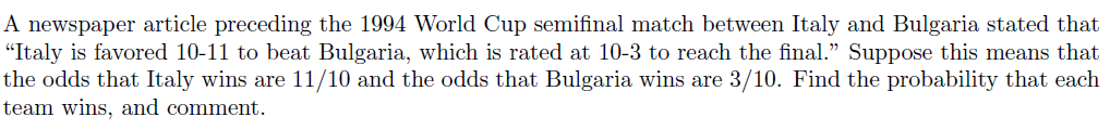 A newspaper article preceding the 1994 World Cup semifinal match between Italy and Bulgaria stated that
"Italy is favored 10-11 to beat Bulgaria, which is rated at 10-3 to reach the final." Suppose this means that
the odds that Italy wins are 11/10 and the odds that Bulgaria wins are 3/10. Find the probability that each
team wins, and comment.
