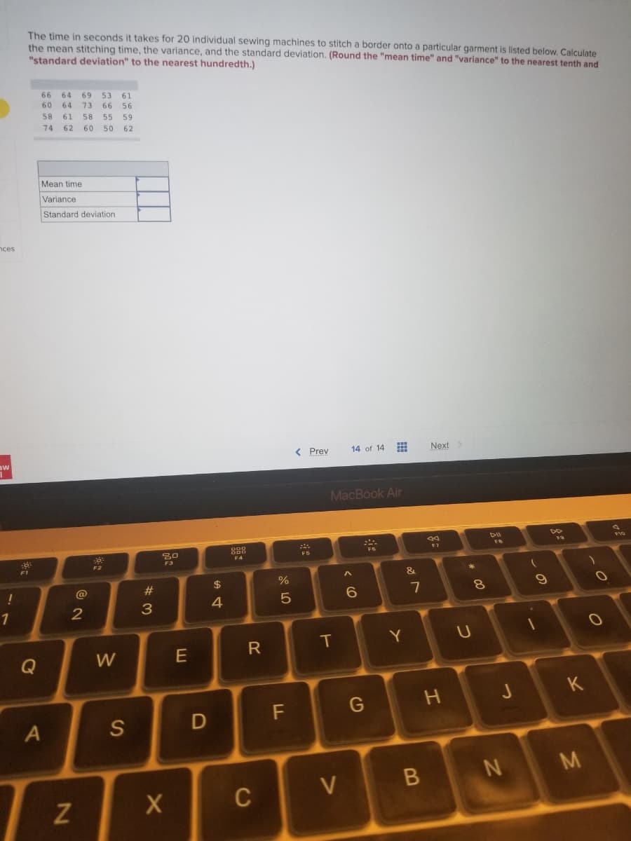 ces
aw
1
!
1
The time in seconds it takes for 20 individual sewing machines to stitch a border onto a particular garment is listed below. Calculate
the mean stitching time, the variance, and the standard deviation. (Round the "mean time" and "variance" to the nearest tenth and
"standard deviation" to the nearest hundredth.)
66 64 69 53 61
60 64 73 66 56
58 61 58 55 59
74 62 60 50 62
Mean time
Variance
Standard deviation
www
< Prev
14 of 14
Next >
MacBook Air
FG
6:
F1
Q
A
N
2
0
F2
W
S
#3
20
F3
X
E
D
54
$
888
F4
R
C
%
5
F
F5
T
V
^
6
G
Y
&
7
B
F7
H
* 00
U
8
DII
F8
J
N
(
9
FO
K
M
)
0.
F10