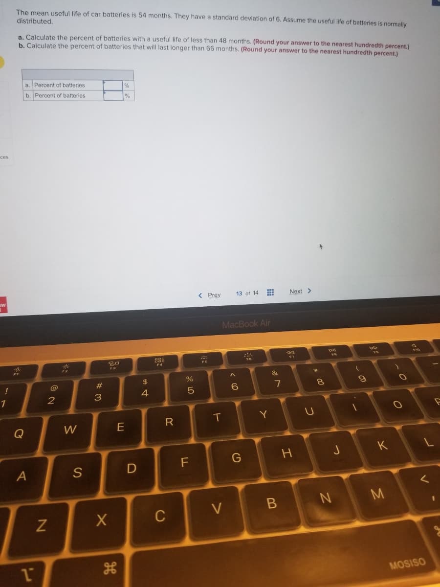 **Problem Statement:**

The mean useful life of car batteries is 54 months. They have a standard deviation of 6. Assume the useful life of batteries is normally distributed.

**Tasks:**

a. Calculate the percent of batteries with a useful life of less than 48 months. *(Round your answer to the nearest hundredth percent.)*

b. Calculate the percent of batteries that will last longer than 66 months. *(Round your answer to the nearest hundredth percent.)*

**Response Boxes:**

|    | Percent of batteries                                    |  %          |
|----|---------------------------------------------------------|-------------|
| a. |                                                         |             |
| b. |                                                         |             |