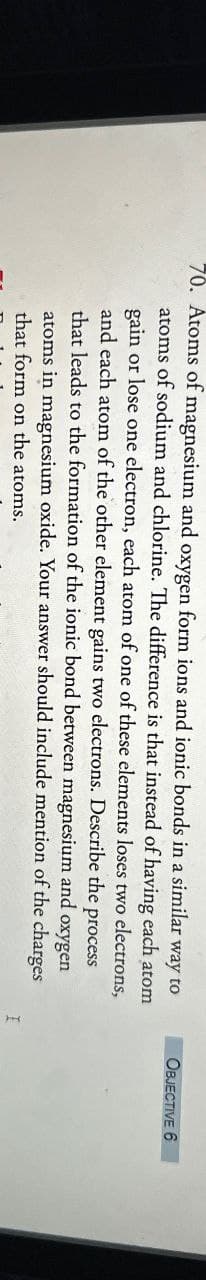 70. Atoms of magnesium and oxygen form ions and ionic bonds in a similar way to
atoms of sodium and chlorine. The difference is that instead of having each atom
gain or lose one electron, each atom of one of these elements loses two electrons,
and each atom of the other element gains two electrons. Describe
that leads to the formation of the ionic bond between magnesium
the
process
and oxygen
should include mention of the charges
atoms in magnesium oxide. Your answer
that form on the atoms.
I
OBJECTIVE 6