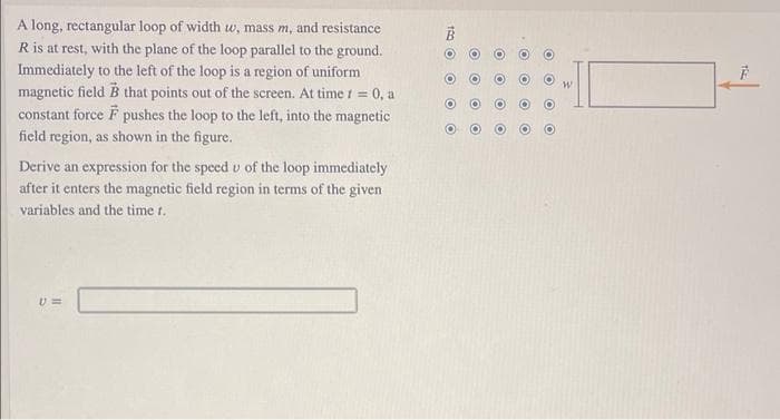 A long, rectangular loop of width w, mass m, and resistance
R is at rest, with the plane of the loop parallel to the ground.
Immediately to the left of the loop is a region of uniform
magnetic fieldB that points out of the screen. At time i = 0, a
constant force F pushes the loop to the left, into the magnetic
field region, as shown in the figure.
Derive an expression for the speed v of the loop immediately
after it enters the magnetic field region in terms of the given
variables and the time t.
