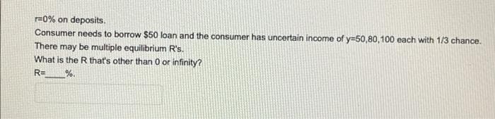 r=0% on deposits.
Consumer needs to borrow $50 loan and the consumer has uncertain income of y=50,80,100 each with 1/3 chance.
There may be multiple equilibrium R's.
What is the R that's other than 0 or infinity?
RD
%.
