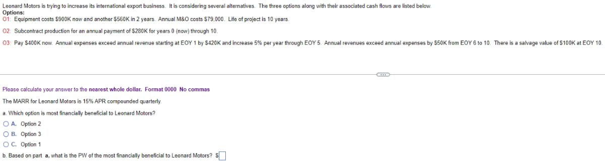 Leonard Motors is trying to increase its international export business. It is considering several alternatives. The three options along with their associated cash flows are listed below.
Options:
01: Equipment costs $900K now and another $560K in 2 years. Annual M&O costs $79,000. Life of project is 10 years.
02: Subcontract production for an annual payment of $280K for years 0 (now) through 10.
03: Pay S400K now. Annual expenses exceed annual revenue starting at EOY 1 by S420K and increase 5% per year through EOY 5. Annual revenues exceed annual expenses by $50K from EOY 6 to 10. There is a salvage value of $100K at EOY 10.
Please calculate your answer to the nearest whole dollar. Format 0000 No commas
The MARR for Leonard Motors is 15% APR compounded quarterly
a. Which option is most financially beneficial to Leonard Motors?
O A. Option 2
O B. Option 3
OC. Option 1
b. Based on part a, what is the PW of the most financially beneficial to Leonard Motors? $
