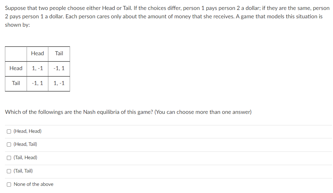 Suppose that two people choose either Head or Tail. If the choices differ, person 1 pays person 2 a dollar; if they are the same, person
2 pays person 1 a dollar. Each person cares only about the amount of money that she receives. A game that models this situation is
shown by:
Head
Tail
Нead
1, -1
-1, 1
Tail
-1, 1
1, -1
Which of the followings are the Nash equilibria of this game? (You can choose more than one answer)
O (Head, Head)
O (Head, Tail)
O (Tail, Head)
O (Tail, Tail)
O None of the above
