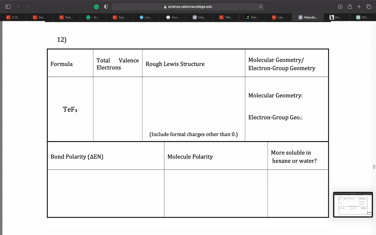 VC 2.12...
VC Gra...
VC Test...
12)
Formula
TeF4
G - Gr...
VC Topi...
Total Valence
Electrons
Bond Polarity (AEN)
Loc...
science.valenciacollege.edu
Your...
V http...
Rough Lewis Structure
VC *We...
(Include formal charges other than 0.)
Molecule Polarity
PHET Mol...
VC Lab...
V https://s...
Molecular Geometry/
Electron-Group Geometry
Molecular Geometry:
Electron-Group Geo.:
More soluble in
hexane or water?
b Ho...
Tough Structure
Bond Polarity (EN)
Mele Polarity
+
SOCI...
Molecular Geometry
Molecular Cemery
More
-