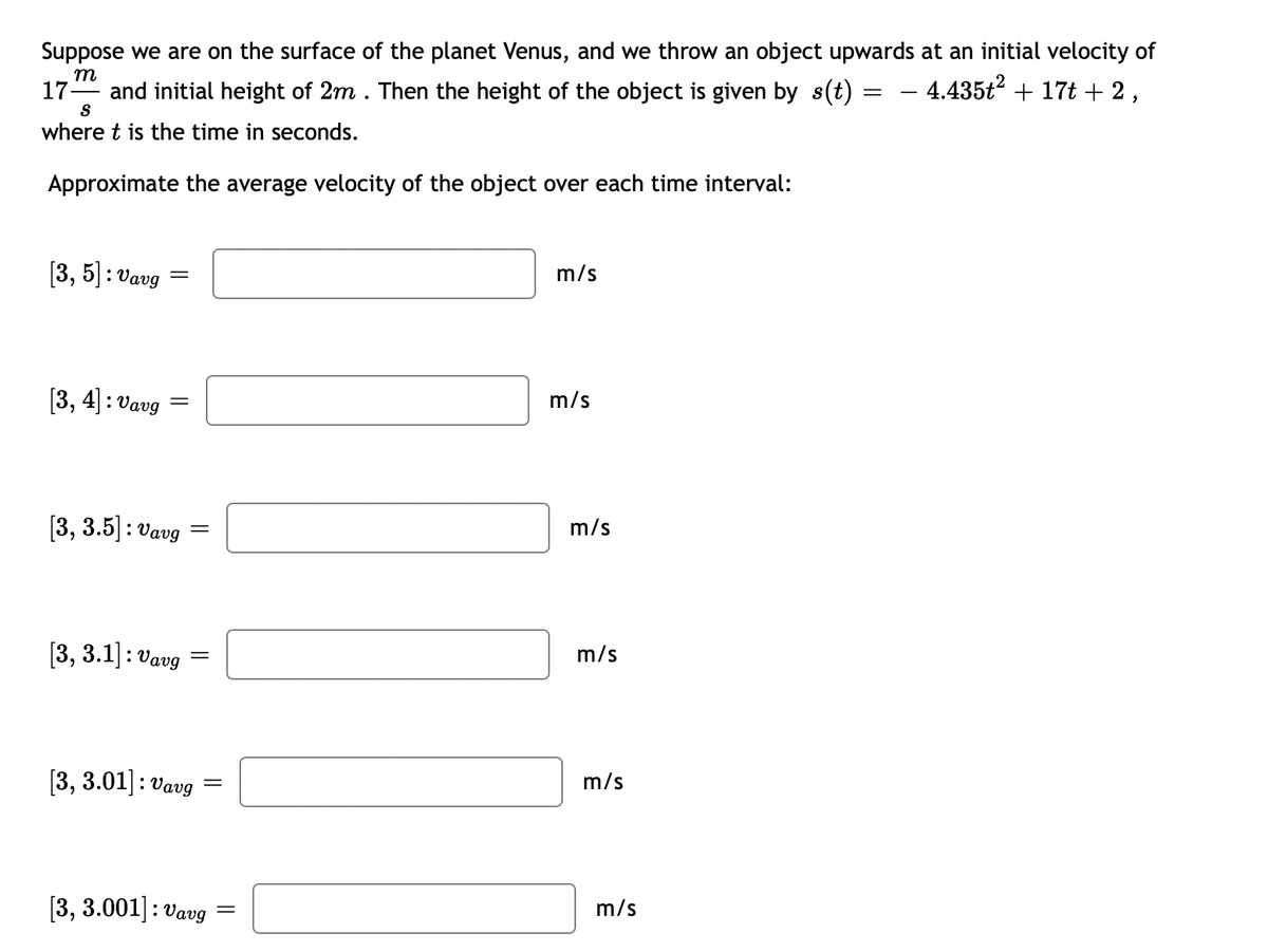 Suppose we are on the surface of the planet Venus, and we throw an object upwards at an initial velocity of
− 4.435ť² + 17t + 2,
m
17- and initial height of 2m. Then the height of the object is given by s(t)
S
where t is the time in seconds.
Approximate the average velocity of the object over each time interval:
[3, 5]: Vavg
[3, 4]: Vavg
=
[3, 3.5]: Vavg
[3, 3.1]: Vavg
=
=
[3, 3.01]: Vavg
=
[3, 3.001]: Vavg
=
m/s
m/s
m/s
m/s
m/s
m/s
=