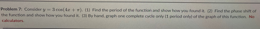 Problem 7: Consider y
3 cos(4x +T). (1) Find the period of the function and show how you found it. (2) Find the phase shift of
the function and show how you found it. (3) By hand, graph one complete cycle only (1 period only) of the graph of this function. No
calculators.
